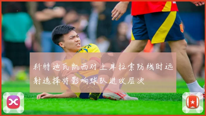 科特迪瓦凯西对上库拉索防线时远射选择将影响球队进攻层次