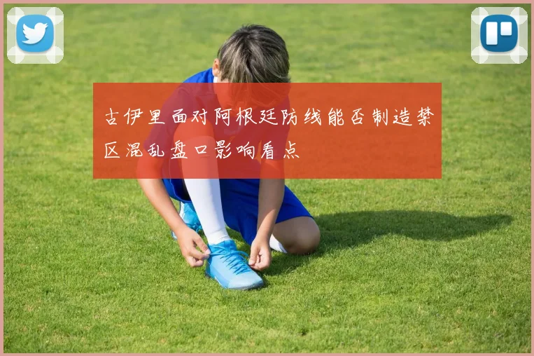 古伊里面对阿根廷防线能否制造禁区混乱盘口影响看点