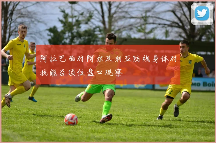 阿拉巴面对阿尔及利亚防线身体对抗能否顶住盘口观察